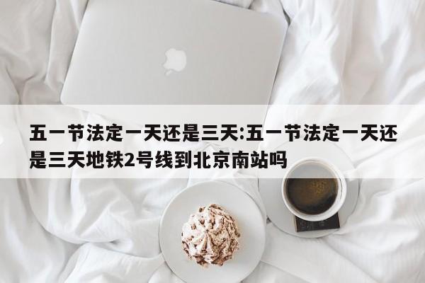 五一节法定一天还是三天:五一节法定一天还是三天地铁2号线到北京南站吗