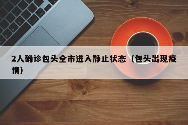 2人确诊包头全市进入静止状态(包头出现疫情)