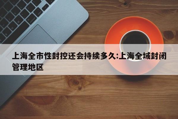 上海全市性封控还会持续多久:上海全域封闭管理地区