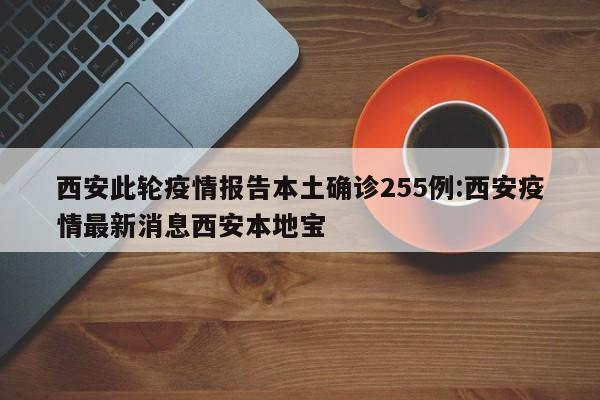 西安此轮疫情报告本土确诊255例:西安疫情最新消息西安本地宝