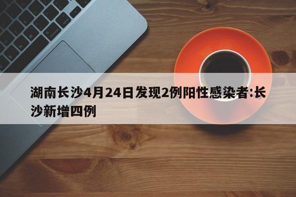 湖南长沙4月24日发现2例阳性感染者:长沙新增四例