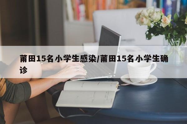 莆田15名小学生感染/莆田15名小学生确诊