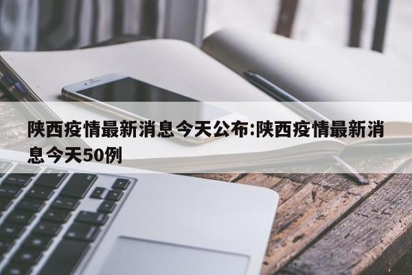 陕西疫情最新消息今天公布:陕西疫情最新消息今天50例