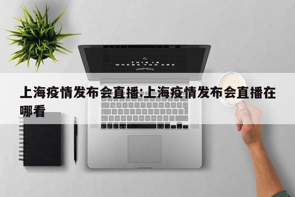 上海疫情发布会直播:上海疫情发布会直播在哪看