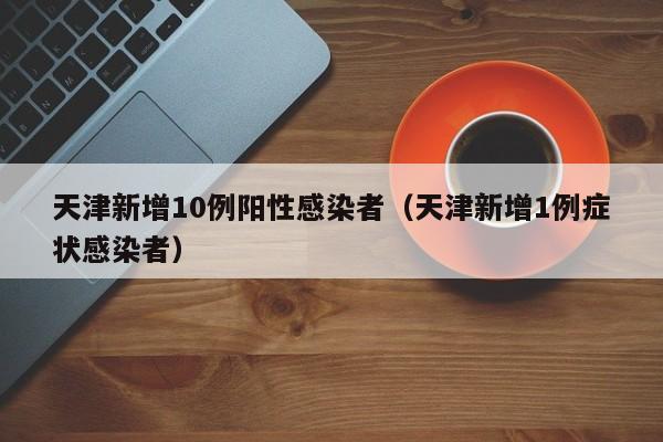 天津新增10例阳性感染者(天津新增1例症状感染者)
