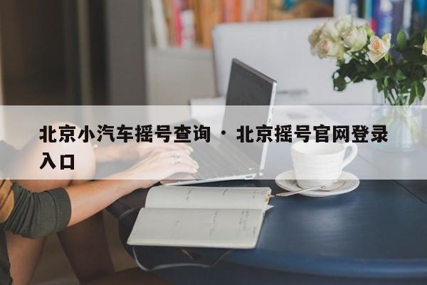 北京小汽车摇号查询 · 北京摇号官网登录入口