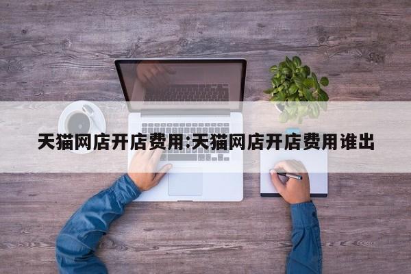 天猫网店开店费用:天猫网店开店费用谁出