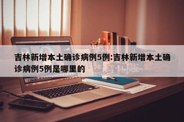 吉林新增本土确诊病例5例:吉林新增本土确诊病例5例是哪里的