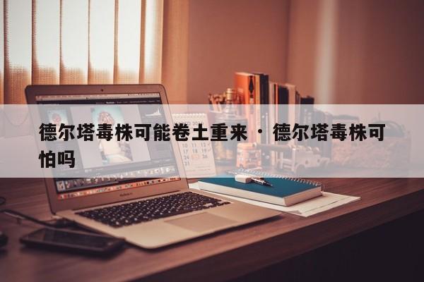 德尔塔毒株可能卷土重来 · 德尔塔毒株可怕吗