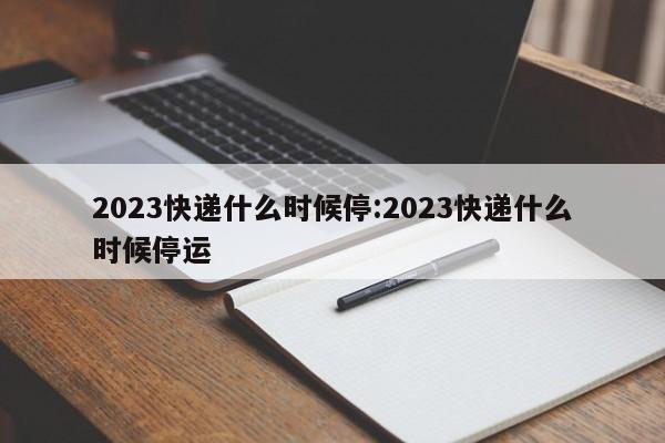 2023快递什么时候停:2023快递什么时候停运