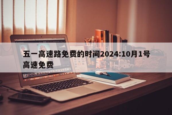 五一高速路免费的时间2024:10月1号高速免费