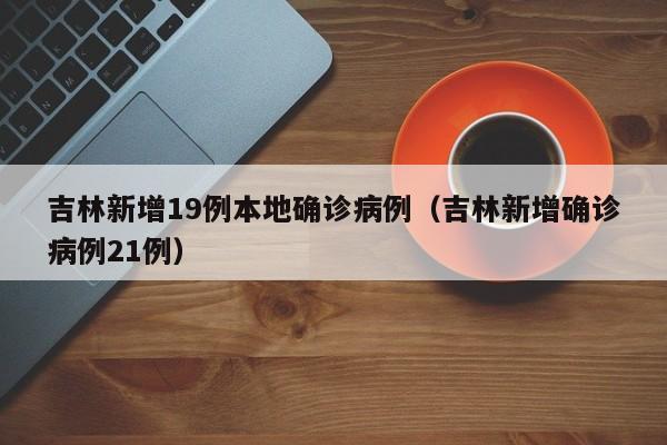 吉林新增19例本地确诊病例(吉林新增确诊病例21例)