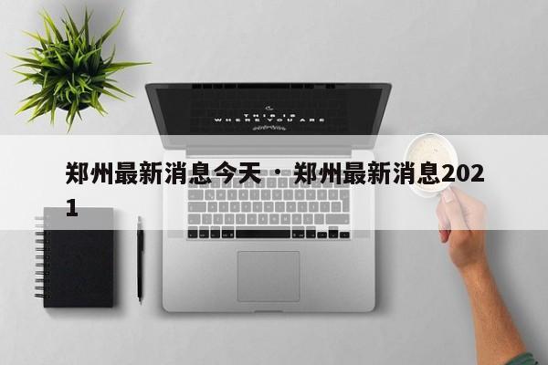郑州最新消息今天 · 郑州最新消息2021
