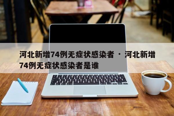 河北新增74例无症状感染者 · 河北新增74例无症状感染者是谁