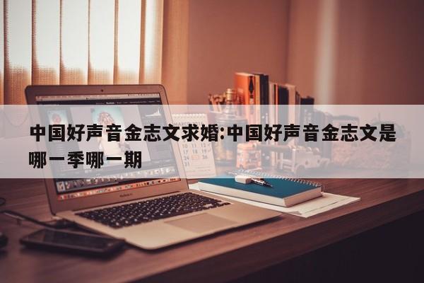 中国好声音金志文求婚:中国好声音金志文是哪一季哪一期