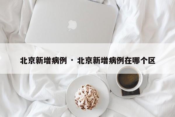 北京新增病例 · 北京新增病例在哪个区