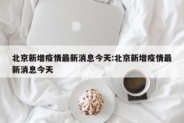 北京新增疫情最新消息今天:北京新增疫情最新消息今天