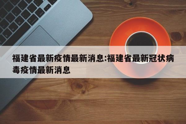 福建省最新疫情最新消息:福建省最新冠状病毒疫情最新消息