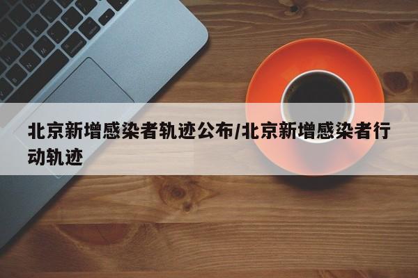 北京新增感染者轨迹公布/北京新增感染者行动轨迹