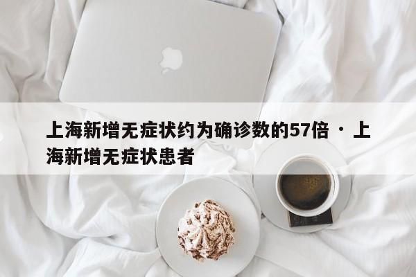 上海新增无症状约为确诊数的57倍 · 上海新增无症状患者