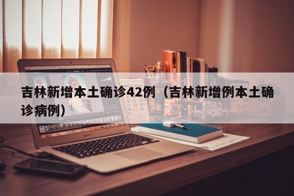 吉林新增本土确诊42例（吉林新增例本土确诊病例）