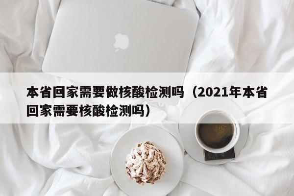 本省回家需要做核酸检测吗(2021年本省回家需要核酸检测吗)