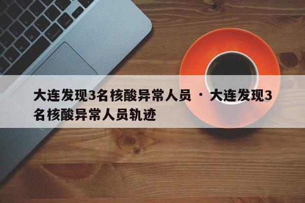 大连发现3名核酸异常人员 · 大连发现3名核酸异常人员轨迹
