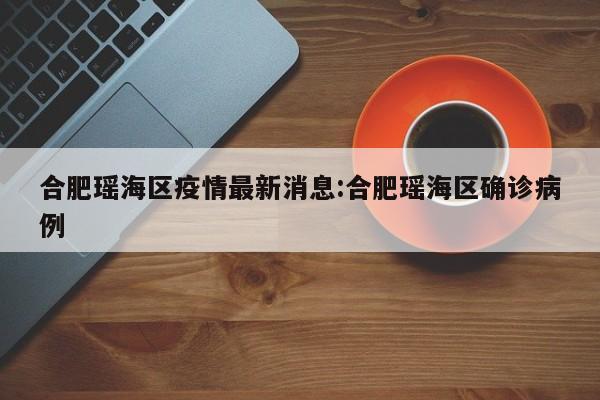 合肥瑶海区疫情最新消息:合肥瑶海区确诊病例
