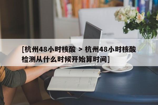 [杭州48小时核酸 > 杭州48小时核酸检测从什么时候开始算时间]
